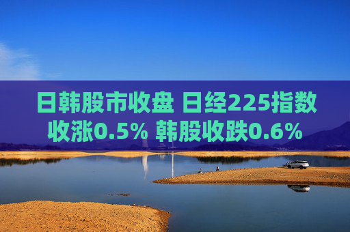日韩股市收盘 日经225指数收涨0.5% 韩股收跌0.6%
