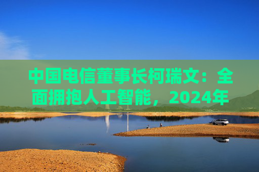 中国电信董事长柯瑞文：全面拥抱人工智能，2024年位列中国大模型应用市场份额第六