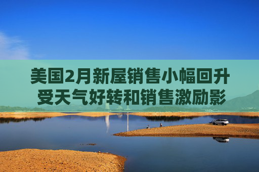 美国2月新屋销售小幅回升 受天气好转和销售激励影响