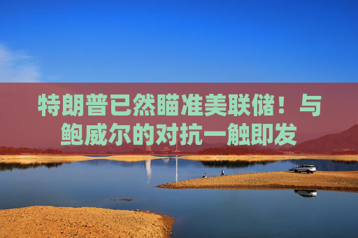 特朗普已然瞄准美联储！与鲍威尔的对抗一触即发