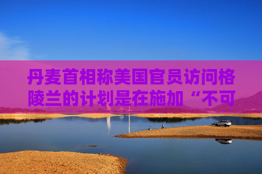 丹麦首相称美国官员访问格陵兰的计划是在施加“不可接受的压力”