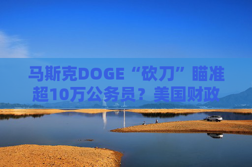 马斯克DOGE“砍刀”瞄准超10万公务员？美国财政部计划大裁员