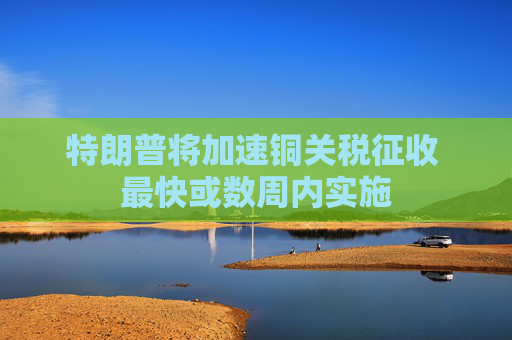 特朗普将加速铜关税征收 最快或数周内实施