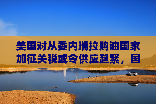 美国对从委内瑞拉购油国家加征关税或令供应趋紧，国际油价连涨三天