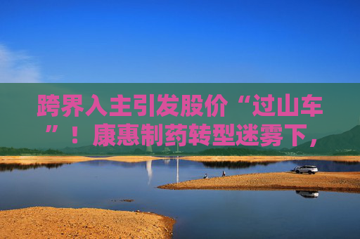 跨界入主引发股价“过山车”！康惠制药转型迷雾下，三年亏损困局待破