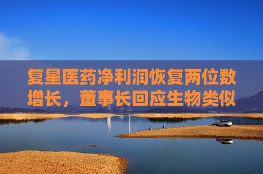复星医药净利润恢复两位数增长，董事长回应生物类似药集采潜在影响