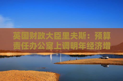英国财政大臣里夫斯：预算责任办公室上调明年经济增长预测