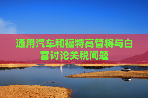 通用汽车和福特高管将与白宫讨论关税问题