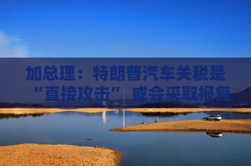加总理：特朗普汽车关税是“直接攻击” 或会采取报复措施！