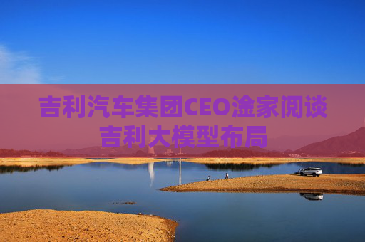 吉利汽车集团CEO淦家阅谈吉利大模型布局