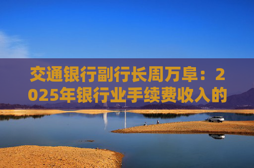 交通银行副行长周万阜：2025年银行业手续费收入的增速有望边际改善，会好于去年