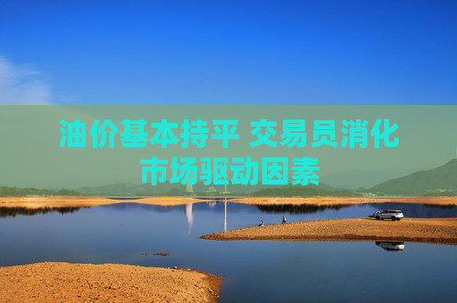 油价基本持平 交易员消化市场驱动因素