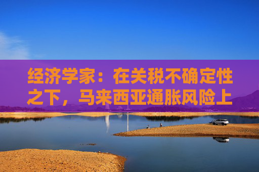 经济学家：在关税不确定性之下，马来西亚通胀风险上升