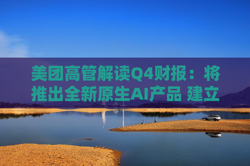美团高管解读Q4财报：将推出全新原生AI产品 建立内部大语言模型