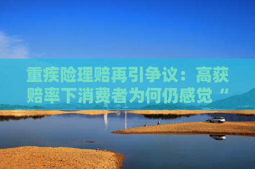 重疾险理赔再引争议：高获赔率下消费者为何仍感觉“理赔难”？