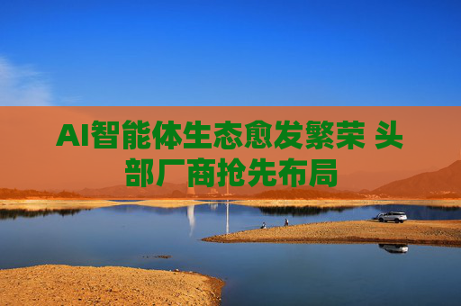 AI智能体生态愈发繁荣 头部厂商抢先布局