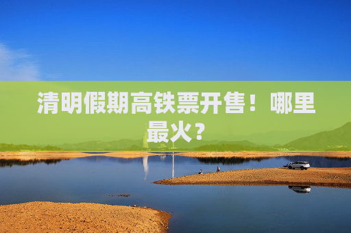 清明假期高铁票开售！哪里最火？