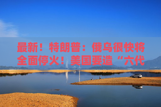 最新！特朗普：俄乌很快将全面停火！美国要造“六代机”F-47，由波音生产