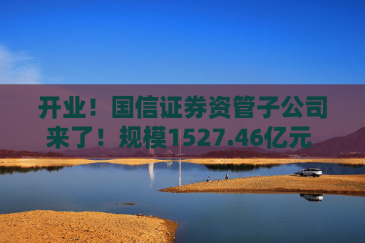 开业！国信证券资管子公司来了！规模1527.46亿元 董事长成飞