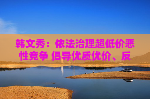 韩文秀：依法治理超低价恶性竞争 倡导优质优价、反对劣质低价