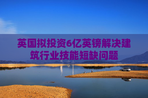 英国拟投资6亿英镑解决建筑行业技能短缺问题