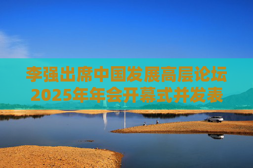 李强出席中国发展高层论坛2025年年会开幕式并发表主旨演讲