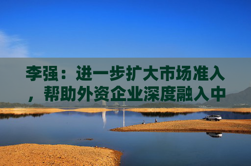 李强：进一步扩大市场准入，帮助外资企业深度融入中国市场