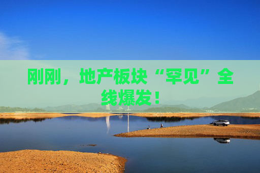 刚刚，地产板块“罕见”全线爆发！