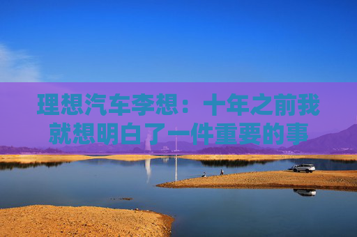 理想汽车李想：十年之前我就想明白了一件重要的事