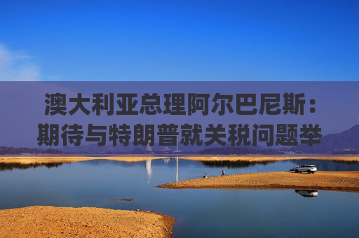 澳大利亚总理阿尔巴尼斯：期待与特朗普就关税问题举行"一对一"对话