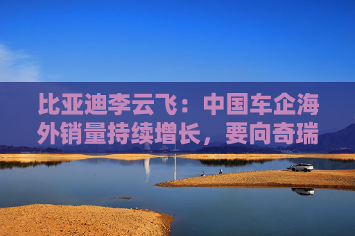 比亚迪李云飞：中国车企海外销量持续增长，要向奇瑞和上汽多学习
