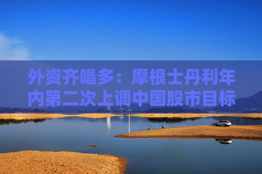 外资齐唱多：摩根士丹利年内第二次上调中国股市目标价，高盛称全球基金有意重返中国