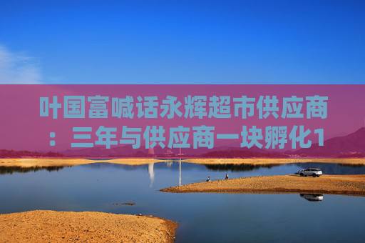 叶国富喊话永辉超市供应商：三年与供应商一块孵化100个亿元级单品