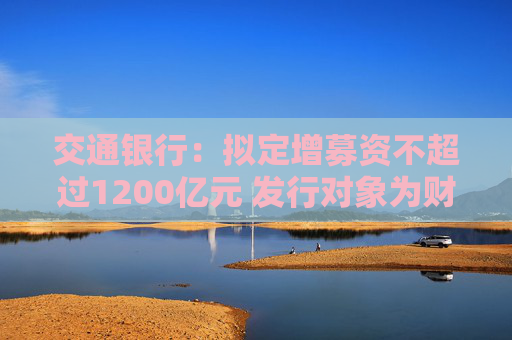 交通银行：拟定增募资不超过1200亿元 发行对象为财政部、中国烟草和双维投资