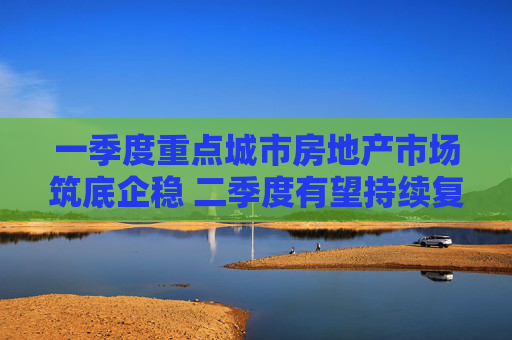 一季度重点城市房地产市场筑底企稳 二季度有望持续复苏