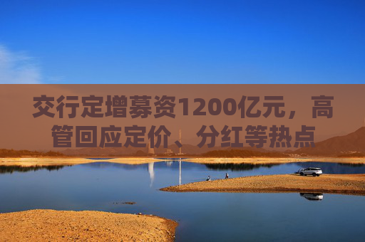 交行定增募资1200亿元，高管回应定价、分红等热点