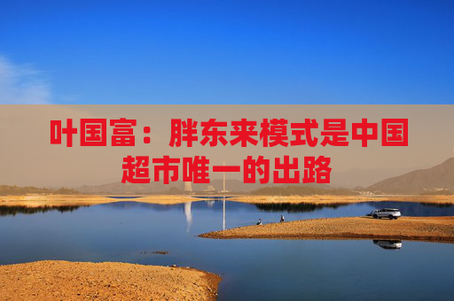 叶国富：胖东来模式是中国超市唯一的出路