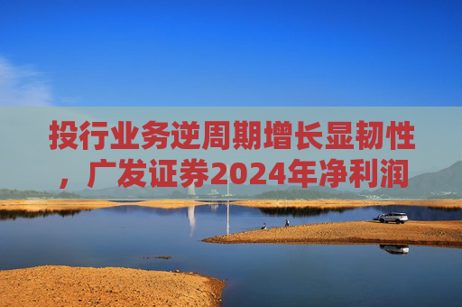 投行业务逆周期增长显韧性，广发证券2024年净利润突破96亿