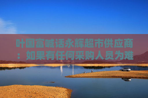 叶国富喊话永辉超市供应商：如果有任何采购人员为难你，直接找我