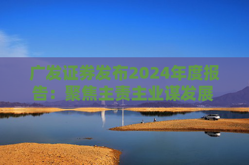 广发证券发布2024年度报告：聚焦主责主业谋发展 深耕“五篇大文章”展作为