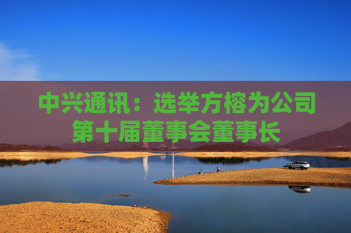 中兴通讯：选举方榕为公司第十届董事会董事长