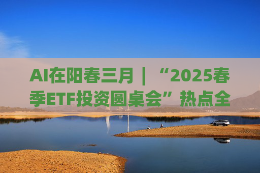 AI在阳春三月∣“2025春季ETF投资圆桌会”热点全解析