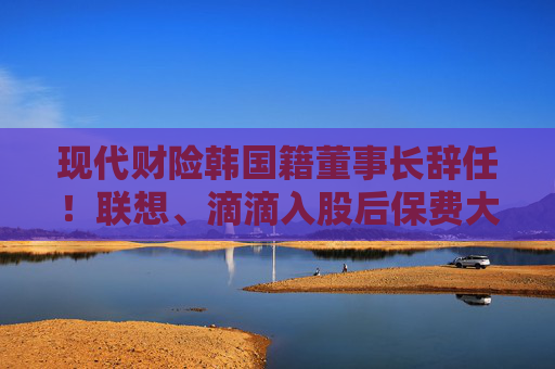 现代财险韩国籍董事长辞任！联想、滴滴入股后保费大增 盈利之路仍任重道远