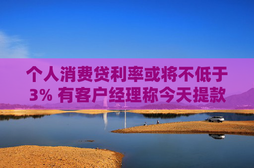 个人消费贷利率或将不低于3% 有客户经理称今天提款的人“格外多”