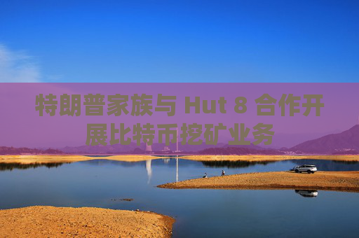 特朗普家族与 Hut 8 合作开展比特币挖矿业务