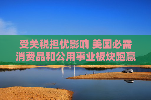 受关税担忧影响 美国必需消费品和公用事业板块跑赢大盘