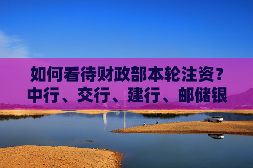如何看待财政部本轮注资？中行、交行、建行、邮储银行高管集中回应