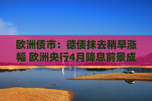 欧洲债市：德债抹去稍早涨幅 欧洲央行4月降息前景成疑