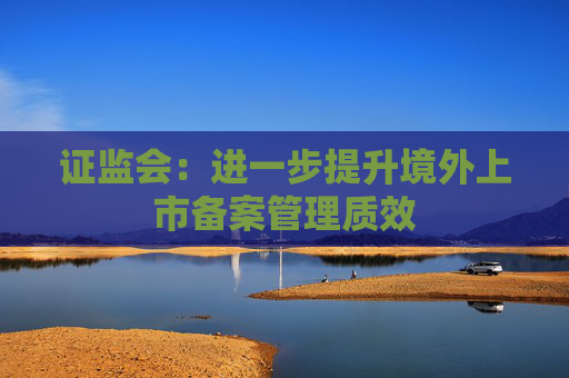 证监会：进一步提升境外上市备案管理质效