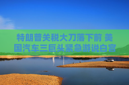 特朗普关税大刀落下前 美国汽车三巨头紧急游说白宫豁免汽车零部件